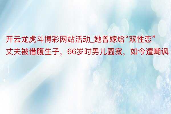 开云龙虎斗博彩网站活动_她曾嫁给“双性恋”丈夫被借腹生子，66岁时男儿圆寂，如今遭嘲讽