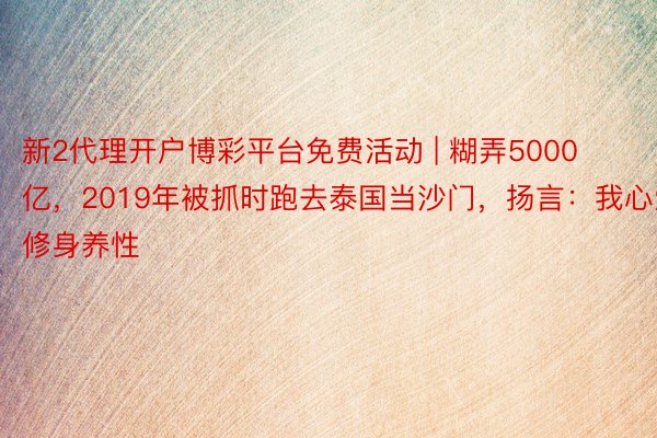 新2代理开户博彩平台免费活动 | 糊弄5000亿，2019年被抓时跑去泰国当沙门，扬言：我心爱修身养性