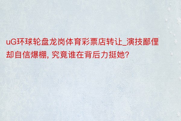 uG环球轮盘龙岗体育彩票店转让_演技鄙俚却自信爆棚, 究竟谁在背后力挺她?