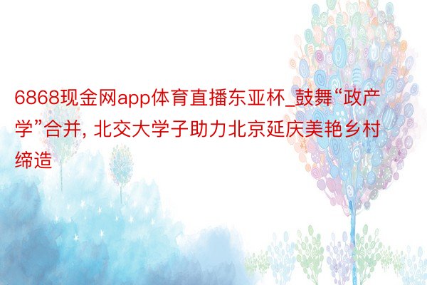 6868现金网app体育直播东亚杯_鼓舞“政产学”合并, 北交大学子助力北京延庆美艳乡村缔造