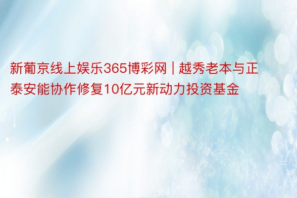 新葡京线上娱乐365博彩网 | 越秀老本与正泰安能协作修复10亿元新动力投资基金