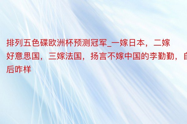 排列五色碟欧洲杯预测冠军_一嫁日本，二嫁好意思国，三嫁法国，扬言不嫁中国的李勤勤，自后咋样