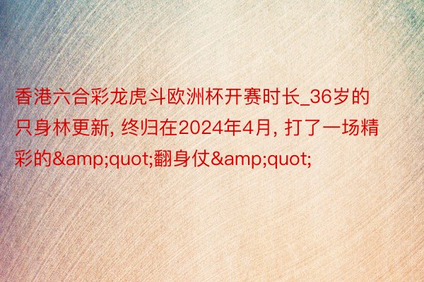 香港六合彩龙虎斗欧洲杯开赛时长_36岁的只身林更新, 终归在2024年4月, 打了一场精彩的&quot;翻身仗&quot;
