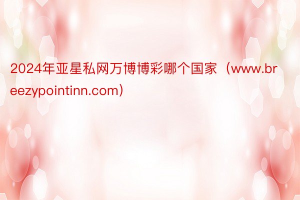 2024年亚星私网万博博彩哪个国家（www.breezypointinn.com）