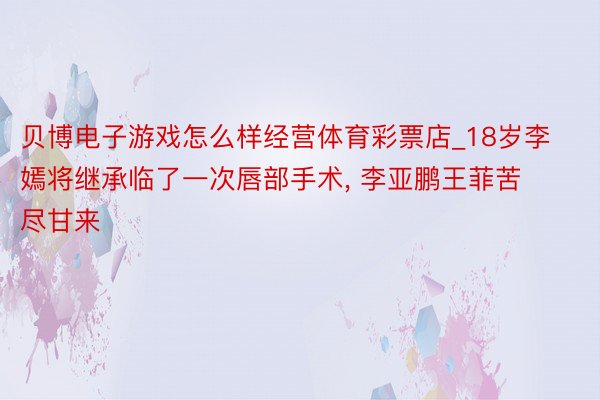 贝博电子游戏怎么样经营体育彩票店_18岁李嫣将继承临了一次唇部手术, 李亚鹏王菲苦尽甘来
