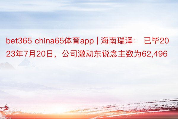 bet365 china65体育app | 海南瑞泽： 已毕2023年7月20日，公司激动东说念主数为62,496