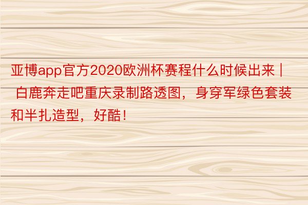 亚博app官方2020欧洲杯赛程什么时候出来 | 白鹿奔走吧重庆录制路透图，身穿军绿色套装和半扎造型，好酷！