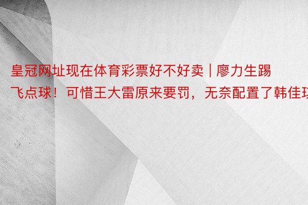 皇冠网址现在体育彩票好不好卖 | 廖力生踢飞点球！可惜王大雷原来要罚，无奈配置了韩佳琪