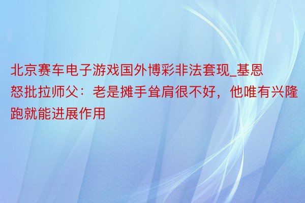 北京赛车电子游戏国外博彩非法套现_基恩怒批拉师父：老是摊手耸肩很不好，他唯有兴隆跑就能进展作用