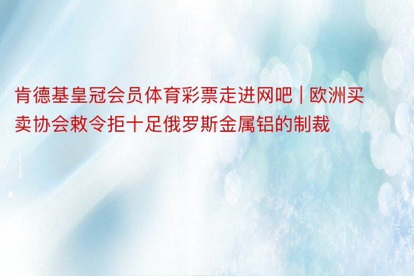 肯德基皇冠会员体育彩票走进网吧 | 欧洲买卖协会敕令拒十足俄罗斯金属铝的制裁