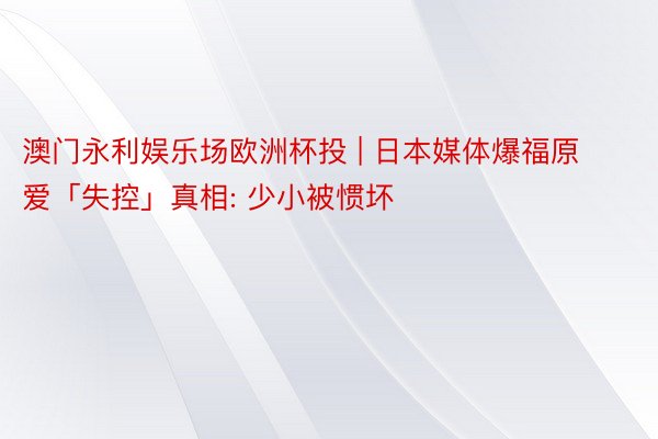 澳门永利娱乐场欧洲杯投 | 日本媒体爆福原爱「失控」真相: 少小被惯坏