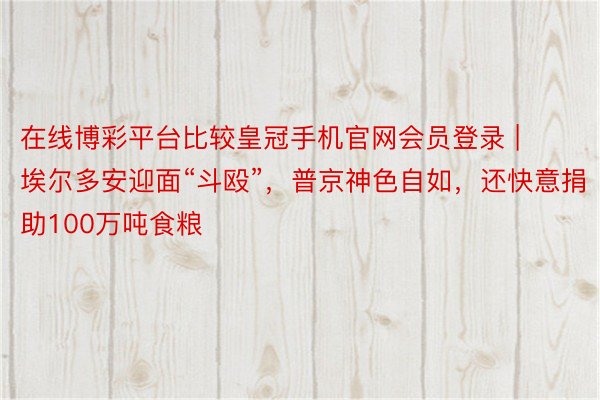 在线博彩平台比较皇冠手机官网会员登录 | 埃尔多安迎面“斗殴”，普京神色自如，还快意捐助100万吨食粮