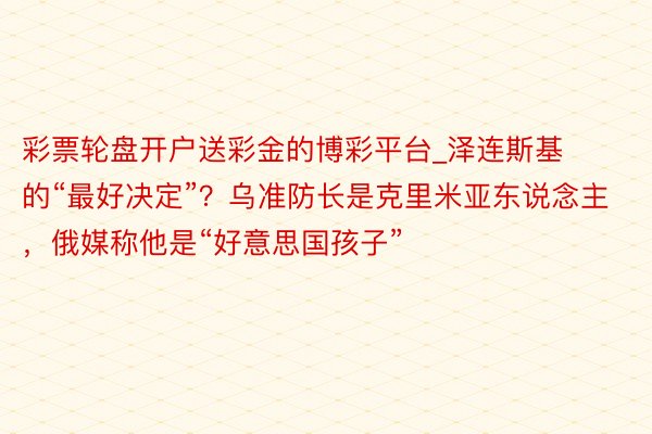 彩票轮盘开户送彩金的博彩平台_泽连斯基的“最好决定”？乌准防长是克里米亚东说念主，俄媒称他是“好意思国孩子”
