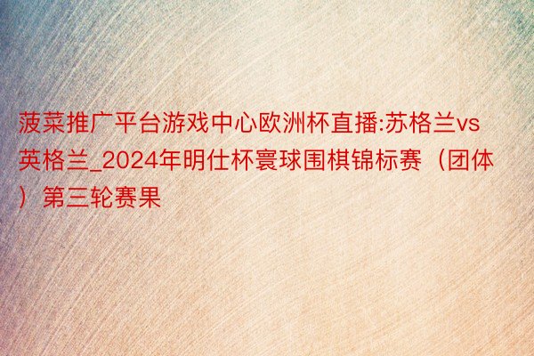 菠菜推广平台游戏中心欧洲杯直播:苏格兰vs英格兰_2024年明仕杯寰球围棋锦标赛（团体）第三轮赛果