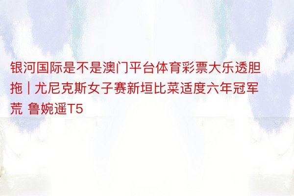 银河国际是不是澳门平台体育彩票大乐透胆拖 | 尤尼克斯女子赛新垣比菜适度六年冠军荒 鲁婉遥T5