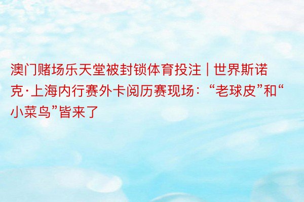 澳门赌场乐天堂被封锁体育投注 | 世界斯诺克·上海内行赛外卡阅历赛现场：“老球皮”和“小菜鸟”皆来了