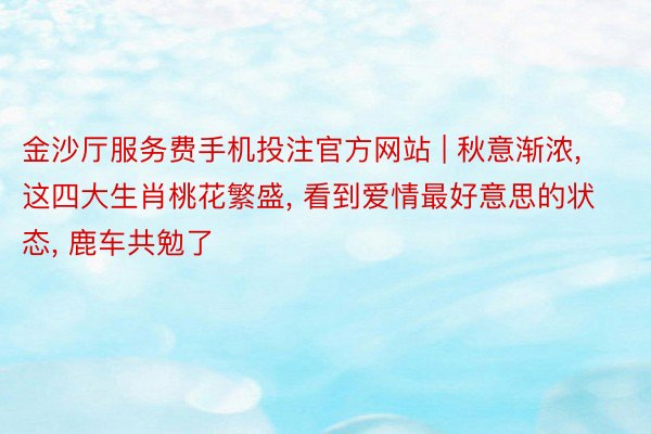 金沙厅服务费手机投注官方网站 | 秋意渐浓, 这四大生肖桃花繁盛, 看到爱情最好意思的状态, 鹿车共勉了