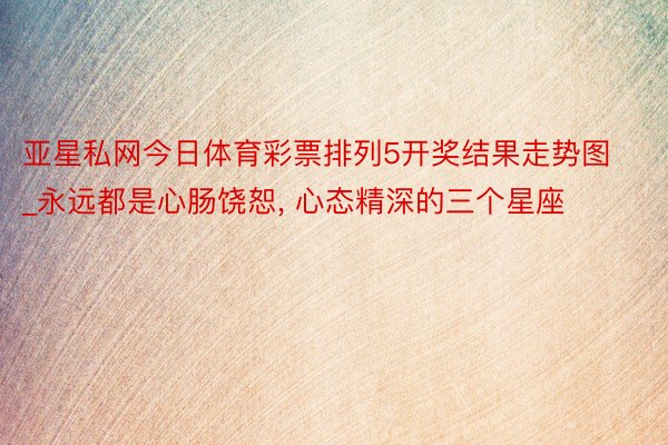 亚星私网今日体育彩票排列5开奖结果走势图_永远都是心肠饶恕, 心态精深的三个星座
