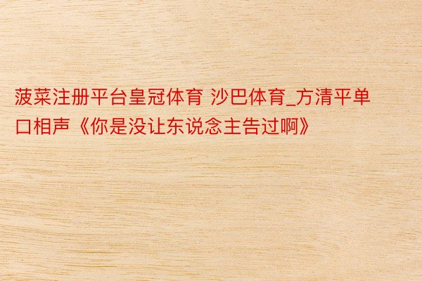 菠菜注册平台皇冠体育 沙巴体育_方清平单口相声《你是没让东说念主告过啊》