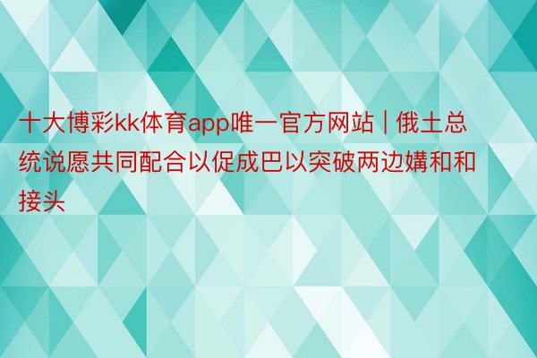 十大博彩kk体育app唯一官方网站 | 俄土总统说愿共同配合以促成巴以突破两边媾和和接头